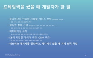 2019 iFunFactory Dev Day
프레임웍을 썼을 때 개발자가 할 일
• 클라이언트 인증에 사용할 서비스 선택 (Facebook, Google, …)
• 인증 서비스 연동은 프레임웍이 처리
• 랭킹의 형태 선택 (랭킹 종류, 동점자 처리 방식 선택, 리셋 주기, …)
• 랭킹 데이터 저장 및 동점 처리, 리셋은 프레임웍이 처리
• 매치메이킹 규칙
• 매치메이킹 과정, 매칭 후 게임 서버로 이동 등은 프레임웍이 처리
• DB에 저장할 데이터 구조 (ORM 구조)
• DB 연결, 샤딩, SP나 SQL query 호출은 프레임웍이 처리
• 네트워크 메시지를 정의하고, 메시지가 왔을 때 처리 로직 작성
29
 
