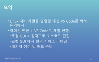 2019 iFunFactory Dev Day
요약
•Linux 서버 개발을 명령행 대신 VS Code를 써서
원격에서
•아이펀 엔진 + VS Code로 개발 진행
• 로컬 GUI + 원격으로 소스코드 편집
• 로컬 GUI 에서 원격 서비스 디버깅
• 패키지 생성 및 배포 준비
35
 