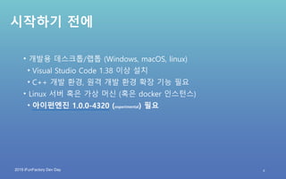 2019 iFunFactory Dev Day
시작하기 전에
• 개발용 데스크톱/랩톱 (Windows, macOS, linux)
• Visual Studio Code 1.38 이상 설치
• C++ 개발 환경, 원격 개발 환경 확장 기능 필요
• Linux 서버 혹은 가상 머신 (혹은 docker 인스턴스)
• 아이펀엔진 1.0.0-4320 (experimental) 필요
4
 