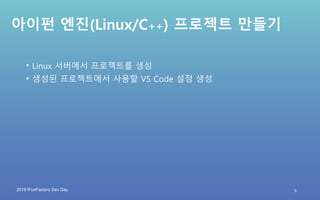 2019 iFunFactory Dev Day
아이펀 엔진(Linux/C++) 프로젝트 만들기
• Linux 서버에서 프로젝트를 생성
• 생성된 프로젝트에서 사용할 VS Code 설정 생성
9
 