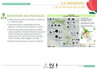 11 octobre 2019
REMISE DES PRIX VILLES ET VILLAGES FLEURIS 2019
10
2.A. DIAGNOSTIC :
2.A. A l’échelle de la ville
INVENTAIRE DES PRATIQUES:
 Répertorier les tâches d’entretien, fréquence 
et  matériel utilisé
 Rencontre avec le responsable EV et les 
agents ( + les Services techniques et  voirie)
 Analyse des tâches d’entretien par espace: 
types, modalités, finalités/utilité, temps passé 
(coût). Remplir par espace des feuilles de 
travaux avec des natures de tâches précises 
(tonte, binage, taille, élagage, arrosage…)
Visite du local technique, revue du matériel
 