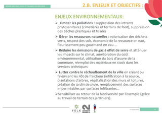 11 octobre 2019
REMISE DES PRIX VILLES ET VILLAGES FLEURIS 2019
14
ENJEUX ENVIRONNEMENTAUX:
 Limiter les pollutions : suppression des intrants 
phytosanitaires (cimetières et terrains de foot), suppression 
des bâches plastiques et tissées 
 Gérer les ressources naturelles : valorisation des déchets 
verts, respect des sols, économie de la ressource en eau, 
fleurissement peu gourmand en eau ...
 Réduire les émissions de gaz à effet de serre et atténuer 
les impacts sur le climat, amélioration du coût 
environnemental, utilisation du bois d’œuvre de la 
commune, réemploi des matériaux en stock dans les 
services techniques
 Lutter contre le réchauffement de la ville en créant ou 
favorisant les ilôt de fraîcheur (infiltration à la source, 
plantations d’arbres, végétalisation des murs et toitures, 
création de jardin de pluie, remplacement des surfaces 
imperméables par surfaces infiltrantes…
Sensibiliser au retour de la biodiversité par l’exemple (grâce 
au travail de terrain des jardiniers).
2.B. ENJEUX ET OBJECTIFS :
 