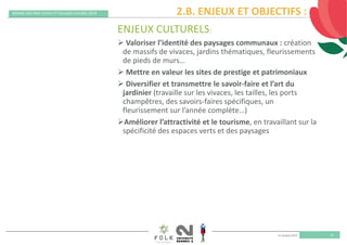 11 octobre 2019
REMISE DES PRIX VILLES ET VILLAGES FLEURIS 2019
16
ENJEUX CULTURELS:
 Valoriser l’identité des paysages communaux : création 
de massifs de vivaces, jardins thématiques, fleurissements 
de pieds de murs…
 Mettre en valeur les sites de prestige et patrimoniaux
 Diversifier et transmettre le savoir‐faire et l’art du 
jardinier (travaille sur les vivaces, les tailles, les ports 
champêtres, des savoirs‐faires spécifiques, un 
fleurissement sur l’année complète…)
Améliorer l’attractivité et le tourisme, en travaillant sur la 
spécificité des espaces verts et des paysages
2.B. ENJEUX ET OBJECTIFS :
 