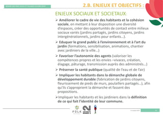 11 octobre 2019
REMISE DES PRIX VILLES ET VILLAGES FLEURIS 2019
18
ENJEUX SOCIAUX ET SOCIETAUX:
 Améliorer le cadre de vie des habitants et la cohésion 
sociale, en mettant à leur disposition une diversité 
d’espaces, créer des opportunités de contact entre milieux 
sociaux variés (jardins partagés, jardins citoyens, jardins 
intergénérationnels, jardins pour enfants…). 
 Eduquer le grand public à l’environnement et à l’art du 
jardin (formations, sensibilisation, animations, chantier 
avec jardiniers de la ville…)
 Favoriser l’autonomie des agents (valoriser les 
compétences propres et les envies –vivaces, création, 
élagage, pâturage, transmission auprès des administrés…)
 Préserver la santé publique (qualité de l’eau et de l’air)
 Impliquer les habitants dans la démarche globale de 
développement durable (fabrication de jardins citoyens, 
fleurissement de pieds de murs, poulaillers partagés…), afin 
qu’ils s’approprient la démarche et fassent des 
propositions. 
Impliquer les habitants et les jardiniers dans la définition 
de ce qui fait l’identité de leur commune. 
2.B. ENJEUX ET OBJECTIFS :
 
