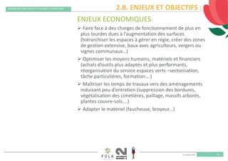 11 octobre 2019
REMISE DES PRIX VILLES ET VILLAGES FLEURIS 2019
20
ENJEUX ECONOMIQUES:
 Faire face à des charges de fonctionnement de plus en 
plus lourdes dues à l’augmentation des surfaces 
(hiérarchiser les espaces à gérer en régie, créer des zones 
de gestion extensive, baux avec agriculteurs, vergers ou 
vignes communaux…)
 Optimiser les moyens humains, matériels et financiers 
(achats d’outils plus adaptés et plus performants, 
réorganisation du service espaces verts –sectorisation, 
tâche particulières, formation….)
 Maîtriser les temps de travaux vers des aménagements 
induisant peu d’entretien (suppression des bordures, 
végétalisation des cimetières, paillage, massifs arborés, 
plantes couvre‐sols….)
 Adapter le matériel (faucheuse, broyeur…)
2.B. ENJEUX ET OBJECTIFS :
 