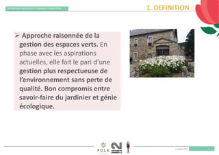 11 octobre 2019
REMISE DES PRIX VILLES ET VILLAGES FLEURIS 2019
3
1. DEFINITION :
 Approche raisonnée de la 
gestion des espaces verts. En 
phase avec les aspirations 
actuelles, elle fait le pari d’une 
gestion plus respectueuse de 
l’environnement sans perte de 
qualité. Bon compromis entre 
savoir‐faire du jardinier et génie 
écologique.
 