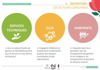 11 octobre 2019
REMISE DES PRIX VILLES ET VILLAGES FLEURIS 2019
4
1. DEFINITION : 
LES ACTEURS CONCERNES
SERVICES 
TECHNIQUES
ELUS HABITANTS
 Mise en place d’outils de 
gestion et d’embellissement 
(sur le terrain et sous forme 
de dossier)
 Engagent, fédèrent et 
soutiennent la démarche 
(auprès des équipes 
municipales et des 
administrés)
 Impactés dans leur 
quotidien par les 
changements de gestion. 
Ils les intègrent, les 
comprennent et peuvent 
en devenir acteurs.   
 