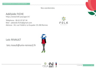 11 octobre 2019
REMISE DES PRIX VILLES ET VILLAGES FLEURIS 2019
55
loic.rivault@univ‐rennes2.fr
https://www.folk‐paysages.fr/
Téléphone : 06 61 07 87 34 
Mail : adelaide.fiche@gmail.com 
Adresse : 34, rue Frédéric Le Guyader 35 200 Rennes 
Nos coordonnées
Adélaïde FICHE
Loïc RIVAULT
 