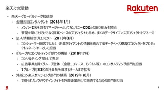 3
楽天での活動
• 楽天ーグローバルデータ統括部
• 金融担当コンサルタント（ 年 月）
• メンバー 名を含むマネージャーとしてカンパニー との取り組みを開始
• 要望を聞くことだけでなく提案ベースのプロジェクトも含め、多くのデータサイエンスプロジェクトをマネージ
• 法人情報統合プロジェクト（ 年 月）
• コンシューマー顧客ではなく、企業クライアントの情報を統合するデータベース構築プロジェクトをプロジェ
クトマネージャーとして担当
• グループ内コンサルティング部門の構築（ 年 月）
• コンサルティング部として発足
• 広告事業を除くグループ全体（金融、コマース、モバイル等）のコンサルティング部門を担当
• グループ約 名の社員が所属するチームまで拡大
• 外販コン楽天サルティング部門の構築（ 年 月）
• で得られたノウハウやインサイトを外部企業向けに販売するための部門を担当
 
