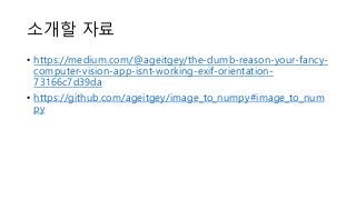 소개할 자료
• https://medium.com/@ageitgey/the-dumb-reason-your-fancy-
computer-vision-app-isnt-working-exif-orientation-
73166c7d39da
• https://github.com/ageitgey/image_to_numpy#image_to_num
py
 