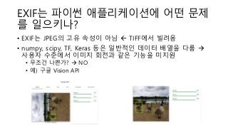 EXIF는 파이썬 애플리케이션에 어떤 문제
를 일으키나?
• EXIF는 JPEG의 고유 속성이 아님  TIFF에서 빌려옴
• numpy, scipy, TF, Keras 등은 일반적인 데이터 배열을 다룸 →
사용자 수준에서 이미지 회전과 같은 기능을 미지원
• 무조건 나쁜가? → NO
• 예) 구글 Vision API
 