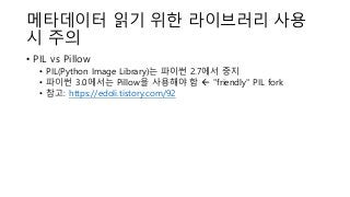 메타데이터 읽기 위한 라이브러리 사용
시 주의
• PIL vs Pillow
• PIL(Python Image Library)는 파이썬 2.7에서 중지
• 파이썬 3.0에서는 Pillow을 사용해야 함  "friendly" PIL fork
• 참고: https://edoli.tistory.com/92
 