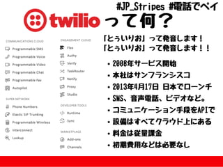 って何？「とぅいりお」って発⾳します！
「とぅいりお」って発⾳します！！
2008年サービス開始
本社はサンフランシスコ
2013年4⽉17⽇⽇本でローンチ
SMS、⾳声電話、ビデオなど。
コミュニケーション⼿段をAPIで
設備はすべてクラウド上にある
料⾦は従量課⾦
初期費⽤などは必要なし
#JP_Stripes#電話でペイ
 