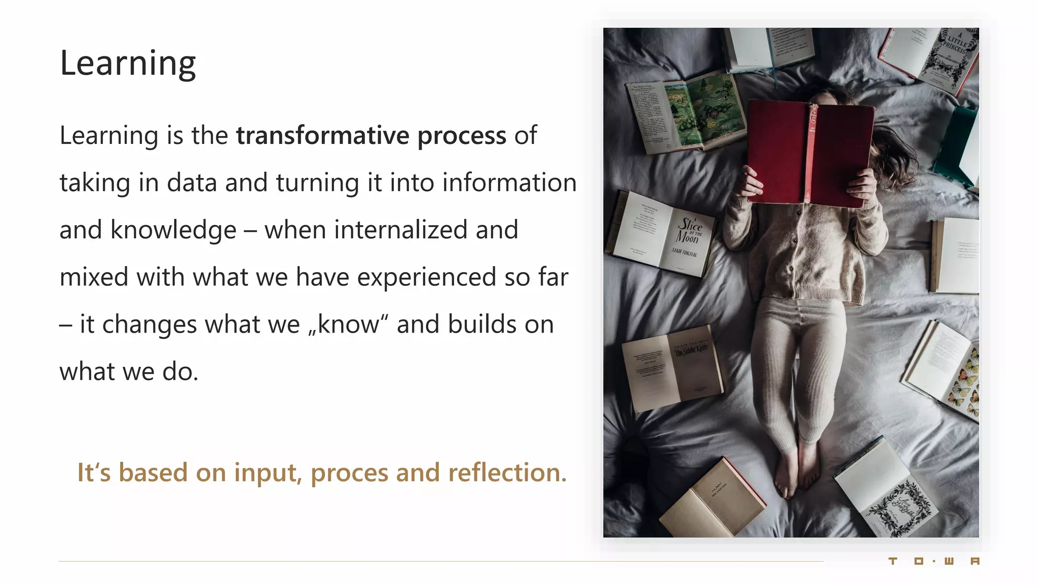 Learning
Learning is the transformative process of
taking in data and turning it into information
and knowledge – when internalized and
mixed with what we have experienced so far
– it changes what we „know“ and builds on
what we do.
It‘s based on input, proces and reflection.
 