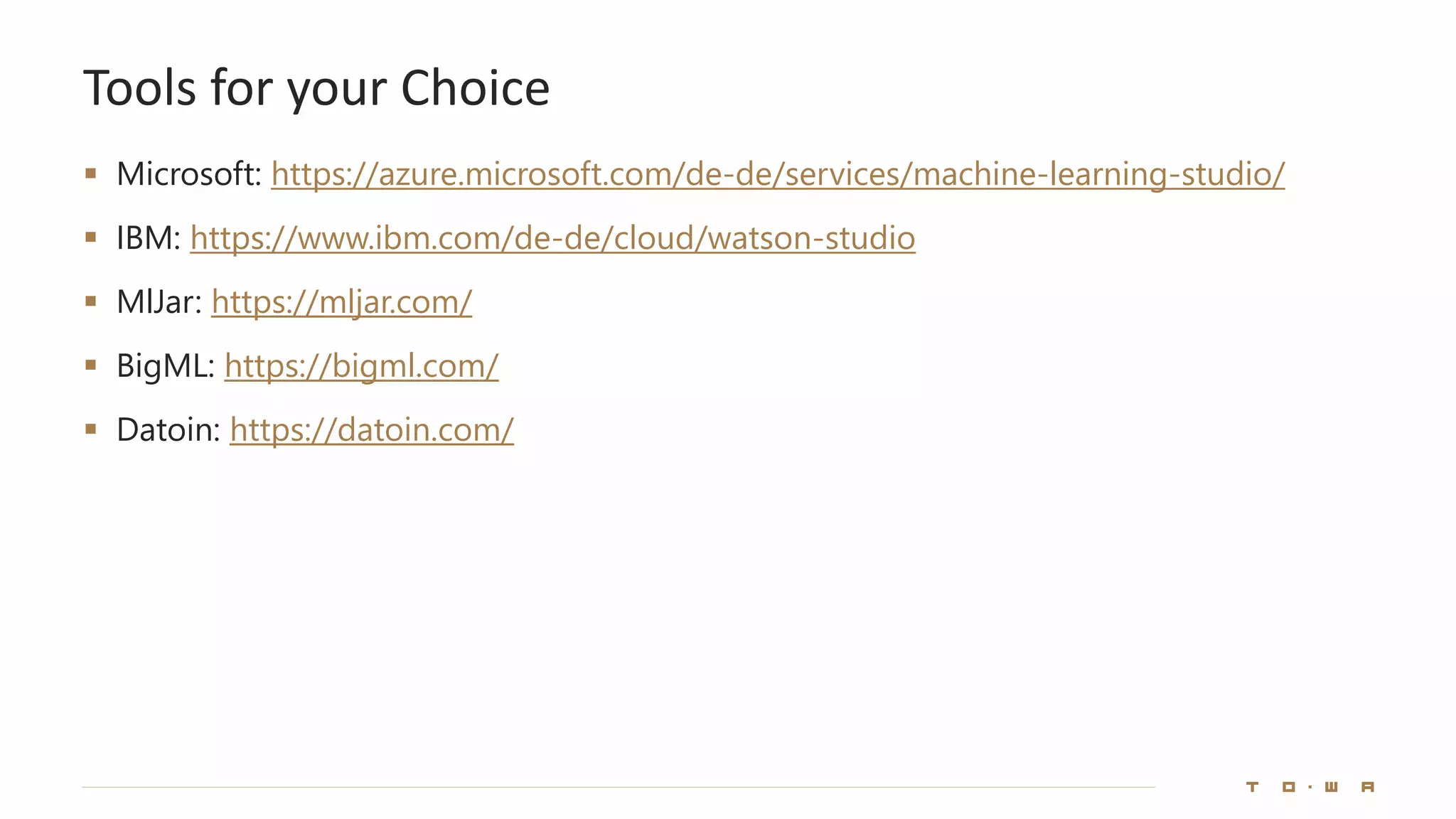 Tools for your Choice
▪ Microsoft: https://azure.microsoft.com/de-de/services/machine-learning-studio/
▪ IBM: https://www.ibm.com/de-de/cloud/watson-studio
▪ MlJar: https://mljar.com/
▪ BigML: https://bigml.com/
▪ Datoin: https://datoin.com/
 