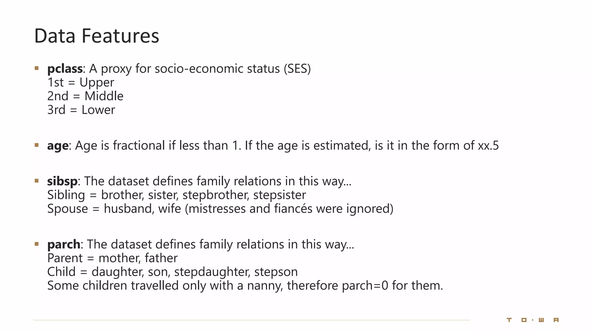 Data Features
▪ pclass: A proxy for socio-economic status (SES)
1st = Upper
2nd = Middle
3rd = Lower
▪ age: Age is fractional if less than 1. If the age is estimated, is it in the form of xx.5
▪ sibsp: The dataset defines family relations in this way...
Sibling = brother, sister, stepbrother, stepsister
Spouse = husband, wife (mistresses and fiancés were ignored)
▪ parch: The dataset defines family relations in this way...
Parent = mother, father
Child = daughter, son, stepdaughter, stepson
Some children travelled only with a nanny, therefore parch=0 for them.
 