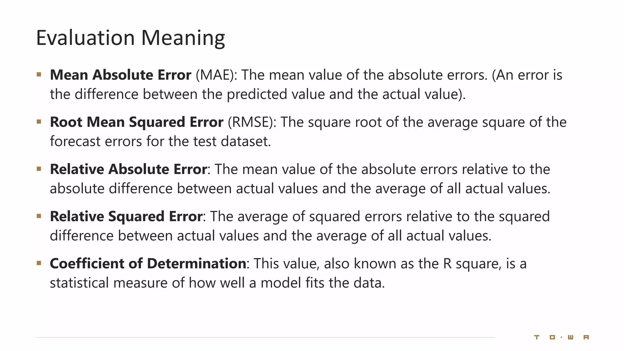 Evaluation Meaning
▪ Mean Absolute Error (MAE): The mean value of the absolute errors. (An error is
the difference between the predicted value and the actual value).
▪ Root Mean Squared Error (RMSE): The square root of the average square of the
forecast errors for the test dataset.
▪ Relative Absolute Error: The mean value of the absolute errors relative to the
absolute difference between actual values and the average of all actual values.
▪ Relative Squared Error: The average of squared errors relative to the squared
difference between actual values and the average of all actual values.
▪ Coefficient of Determination: This value, also known as the R square, is a
statistical measure of how well a model fits the data.
 