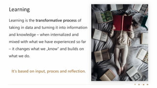 Learning
Learning is the transformative process of
taking in data and turning it into information
and knowledge – when internalized and
mixed with what we have experienced so far
– it changes what we „know“ and builds on
what we do.
It‘s based on input, proces and reflection.
 