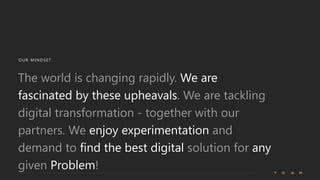 OUR MINDSE T
The world is changing rapidly. We are
fascinated by these upheavals. We are tackling
digital transformation - together with our
partners. We enjoy experimentation and
demand to find the best digital solution for any
given Problem!
 