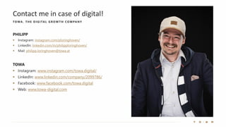 Contact me in case of digital!
TO WA. THE D IGITAL GRO W TH CO MPANY
TOWA
▪ Instagram: www.instagram.com/towa.digital/
▪ LinkedIn: www.linkedin.com/company/2099786/
▪ Facebook: www.facebook.com/towa.digital
▪ Web: www.towa-digital.com
PHILIPP
▪ Instagram: instagram.com/ploringhoven/
▪ LinkedIn: linkedin.com/in/philipploringhoven/
▪ Mail: philipp.loringhoven@towa.at
 