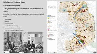Rebalancing East and West,
Centre and Periphery,
A major challenge at the Parisian and metropolitan
scale.
In 1983, a global action is launched on quite the half of
Paris
➢ public spaces
➢ mobility
➢ public amenities
➢ social and private housing
➢ handcraft and business activities
➢ 1 400 000 inhabitants / 4 000 hectares
 