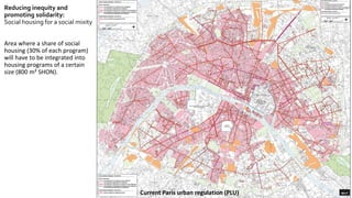 Reducing inequity and
promoting solidarity:
Social housing for a social mixity
Area where a share of social
housing (30% of each program)
will have to be integrated into
housing programs of a certain
size (800 m² SHON).
Current Paris urban regulation (PLU)
 