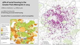 18
26% of social housing in the
Greater Paris Metropolis in 2015
7 Millions inhabitants / 4,1 Millions jobs
3.5 million housing units
of which 815,000 social rental housing
but 50% of them is concentrated in 10% of municipalities
1 - 50 housing units
51 - 100 housing units
101 - 200 housing units
More than 200 housing units source : Répertoire du parc locatif social RPLS 2016
Share of social
housing
 