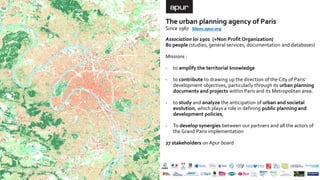 The urban planning agency of Paris
Since 1967
Association loi 1901 (=Non Profit Organization)
80 people (studies, general services, documentation and databases)
Missions :
- to amplify the territorial knowledge
- to contribute to drawing up the direction of the City of Paris’
development objectives, particularly through its urban planning
documents and projects within Paris and its Metropolitan area.
- to study and analyze the anticipation of urban and societal
evolution, which plays a role in defining public planning and
development policies,
- To develop synergies between our partners and all the actors of
the Grand Paris implementation
27 stakeholders on Apur board
50ans.apur.org
 