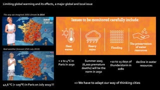 Limiting global warming and its effects, a major global and local issue
=>We have to adapt our way of thinking cities
The way we imagined 2050 climate in 2014
Real weather forecast (25th July 2019)
Summer 2003
(6,000 premature
deaths) will be the
norm in 2050
+ 2 to 4°C in
Paris in 2050
+10 to 15 days of
thunderstorm in
2080
decline in water
resources
42,6 °C (= 109°F) in Paris on July 2019 !!!
 