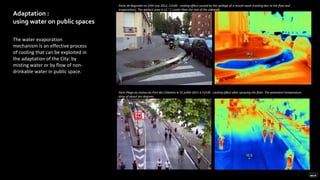 Adaptation :
using water on public spaces
The water evaporation
mechanism is an effective process
of cooling that can be exploited in
the adaptation of the City: by
misting water or by flow of non-
drinkable water in public space.
Paris Plage au niveau du Port des Célestins le 31 juillet 2011 à 21h30 : cooling effect after spraying the floor. The pavement temperature
drop of about ten degrees.
Porte de Bagnolet on 25th July 2012, 21h30 : cooling effect caused by the spillage of a mouth wash (cooling due to the flow and
evaporation). The wettest area is 12 ° C cooler than the rest of the sidewalk.
 