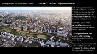 Winning project: The collective for Climate First zero carbon neighborhood of Paris
80% of the superstructure to be
built in French Cross- Laminated
Timber and stone; and 100% of
the façades composed of local
biosourced materials such as
terra cotta bricks and hemp.
100% of the spaces will be
reversible allowing the
program to change over the time
(offices <-> housing).
On-site geothermal and
photovoltaic energy
production that will benefit the
entire district
Oases using natural vegetation and
water-based solutions will
decrease the temperature
by 3 degrees during heat waves.
 