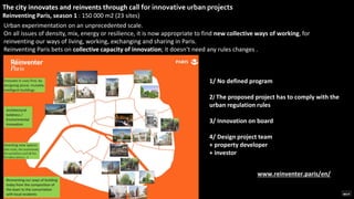 The city innovates and reinvents through call for innovative urban projects
Reinventing Paris, season 1 : 150 000 m2 (23 sites)
1/ No defined program
2/ The proposed project has to comply with the
urban regulation rules
3/ Innovation on board
4/ Design project team
+ property developer
+ investor
www.reinventer.paris/en/
Urban experimentation on an unprecedented scale.
On all issues of density, mix, energy or resilience, it is now appropriate to find new collective ways of working, for
reinventing our ways of living, working, exchanging and sharing in Paris.
Reinventing Paris bets on collective capacity of innovation; it doesn’t need any rules changes .
 