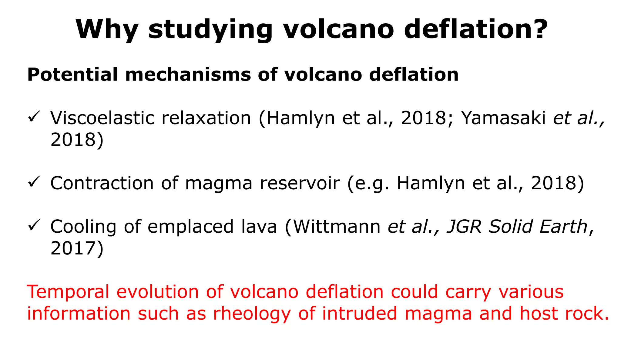 Why studying volcano deflation?
Potential mechanisms of volcano deflation
 Viscoelastic relaxation (Hamlyn et al., 2018; Yamasaki et al.,
2018)
 Contraction of magma reservoir (e.g. Hamlyn et al., 2018)
 Cooling of emplaced lava (Wittmann et al., JGR Solid Earth,
2017)
Temporal evolution of volcano deflation could carry various
information such as rheology of intruded magma and host rock.
 