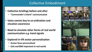 Collective Embodiment
• Collective briefings before and after
• “Commander’s Intent” communicated
• Voice comms key to co-ordination and
situation awareness
• Need to simulate other forms of real world
communication e.g. hand signals
• Explored in-VR avatar personalisation
• Avatar faces personalised
• Gait and BMI important in real world
 