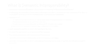 13
What is Semantic Interoperability?
 Semantics is the study of meaning – in our context the meaning of the data being exchanged
 Traditionally, the semantics of data being exchanged is encoded in the producers and consumers of the data, i.e.
it is implicitly given as part of the implementation of producers and consumers
 Situation in IoT
 IoT systems can be huge and dynamic, i.e. there is a large number of changing producers and consumers
 Producers and consumers do not a-priori know each other
 Increased value in IoT in case information can be (re-)used for completely new purposes
 Implicit encoding of semantics not flexible enough + discovery has to be enabled
 Make semantics explicit, i.e. attach the meaning to the data
 It is about the agreement on uniquely identified concepts
 The communicated data are instantiations of the concepts
 Concepts, properties and relationships can be formalized as ontologies
 Semantic Interoperability is about exchanging information on the basis of agreed, formalized and explicit
semantics
13
 