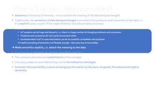 14
What is Semantic Interoperability?
 Semantics is the study of meaning – in our context the meaning of the data being exchanged
 Traditionally, the semantics of data being exchanged is encoded in the producers and consumers of the data, i.e.
it is implicitly given as part of the implementation of producers and consumers
 Situation in IoT
 IoT systems can be huge and dynamic, i.e. there is a large number of changing producers and consumers
 Producers and consumers do not a-priori know each other
 Increased value in IoT in case information can be (re-)used for completely new purposes
 Implicit encoding of semantics not flexible enough + discovery has to be enabled
 Make semantics explicit, i.e. attach the meaning to the data
 It is about the agreement on uniquely identified concepts
 The communicated data are instantiations of the concepts
 Concepts, properties and relationships can be formalized as ontologies
 Semantic Interoperability is about exchanging information on the basis of agreed, formalized and explicit
semantics
14
 