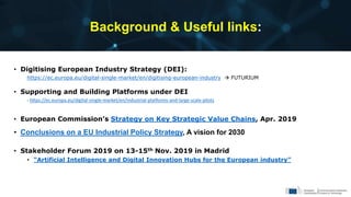 Background & Useful links:
• Digitising European Industry Strategy (DEI):
https://ec.europa.eu/digital-single-market/en/digitising-european-industry  FUTURIUM
• Supporting and Building Platforms under DEI
- https://ec.europa.eu/digital-single-market/en/industrial-platforms-and-large-scale-pilots
• European Commission’s Strategy on Key Strategic Value Chains, Apr. 2019
• Conclusions on a EU Industrial Policy Strategy, A vision for 2030
• Stakeholder Forum 2019 on 13-15th Nov. 2019 in Madrid
• “Artificial Intelligence and Digital Innovation Hubs for the European industry”
21
 