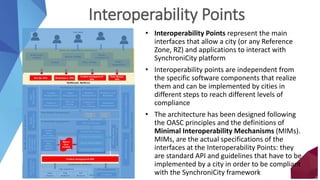IoTmanagement
Southbound interfaces
Data Storage Management
Context Data management
Security,privacyandgovernance
Northbound interfaces
Marketplace and asset management
IoT management
Open
Data
Monitoringandplatformmanagement
Smart city applications and services
Context
Event
Processing
DeviceManager
Data Connectors
IoTAgents
PlatformMonitoringAdministration&Configuration
Common
Data
Models
Adapter
Context management APIs
Context Data Broker
Query & Subscription
Context Availability
Command dispatcher
City resources
Data
sources
IoT
Devices
Private
Data
Authentication
Authorization
Accounting
DataProtection
andPrivacy
Context management
APIs
Security APIs Marketplace APIs
Data Storage
APIs
Policy
Management
Identity
Management
Multi-modal
assistant
Parking
Bicycle mobility
Policy making
Energy
management
Citizen
engagement …
…
End-users
Shared
Data
models
City
platforms
Catalog
Management
Revenue
Management
Feedback and
Reputation
Customer
Management
SLA and
License
Management
Transparency
and
Accountability
Federation
Management
Order
Management
Interoperability Points
• Interoperability Points represent the main
interfaces that allow a city (or any Reference
Zone, RZ) and applications to interact with
SynchroniCity platform
• Interoperability points are independent from
the specific software components that realize
them and can be implemented by cities in
different steps to reach different levels of
compliance
• The architecture has been designed following
the OASC principles and the definitions of
Minimal Interoperability Mechanisms (MIMs).
MIMs, are the actual specifications of the
interfaces at the Interoperability Points: they
are standard API and guidelines that have to be
implemented by a city in order to be compliant
with the SynchroniCity framework
 