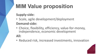 MIM Value proposition
Supply-side:
• Scale, agile development/deployment
Demand-side:
• Choice, flexibility, efficiency, value-for-money,
independence, economic development
All:
• Reduced risk, increased investments, innovation
 