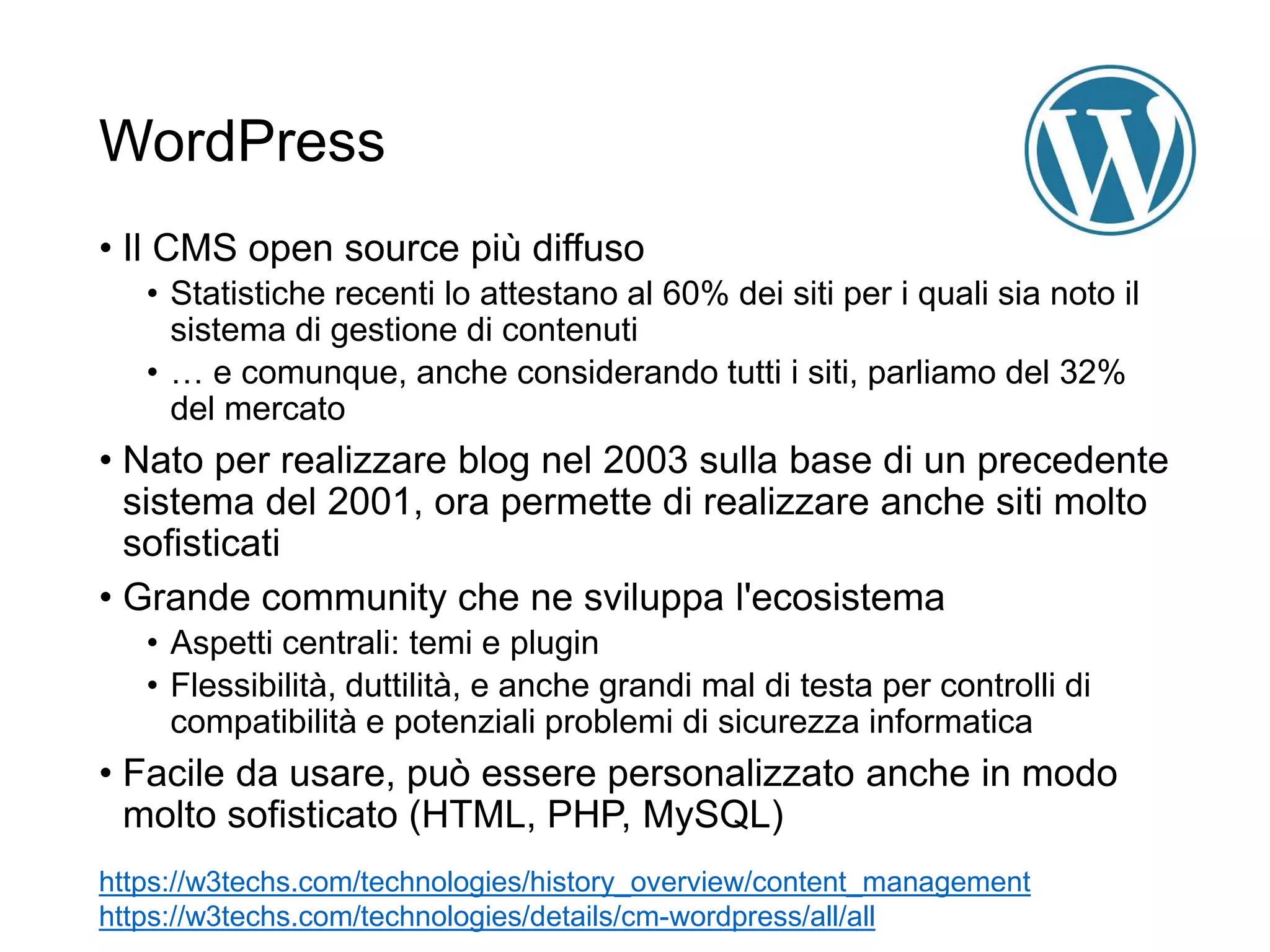 WordPress
• Il CMS open source più diffuso
• Statistiche recenti lo attestano al 60% dei siti per i quali sia noto il
sistema di gestione di contenuti
• … e comunque, anche considerando tutti i siti, parliamo del 32%
del mercato
• Nato per realizzare blog nel 2003 sulla base di un precedente
sistema del 2001, ora permette di realizzare anche siti molto
sofisticati
• Grande community che ne sviluppa l'ecosistema
• Aspetti centrali: temi e plugin
• Flessibilità, duttilità, e anche grandi mal di testa per controlli di
compatibilità e potenziali problemi di sicurezza informatica
• Facile da usare, può essere personalizzato anche in modo
molto sofisticato (HTML, PHP, MySQL)
4
https://w3techs.com/technologies/history_overview/content_management
https://w3techs.com/technologies/details/cm-wordpress/all/all
 