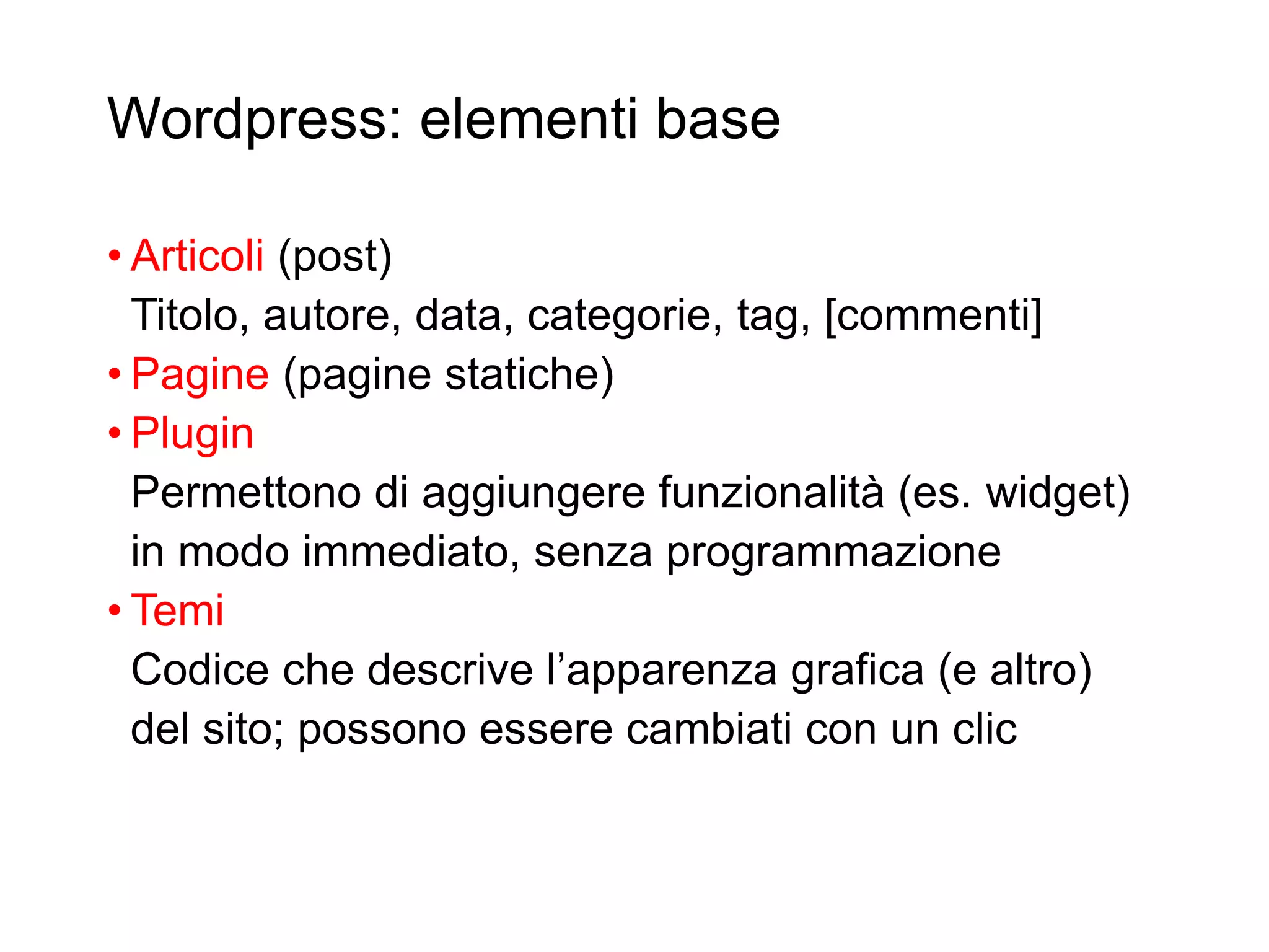 Wordpress: elementi base
• Articoli (post)
Titolo, autore, data, categorie, tag, [commenti]
• Pagine (pagine statiche)
• Plugin
Permettono di aggiungere funzionalità (es. widget)
in modo immediato, senza programmazione
• Temi
Codice che descrive l’apparenza grafica (e altro)
del sito; possono essere cambiati con un clic
6
 