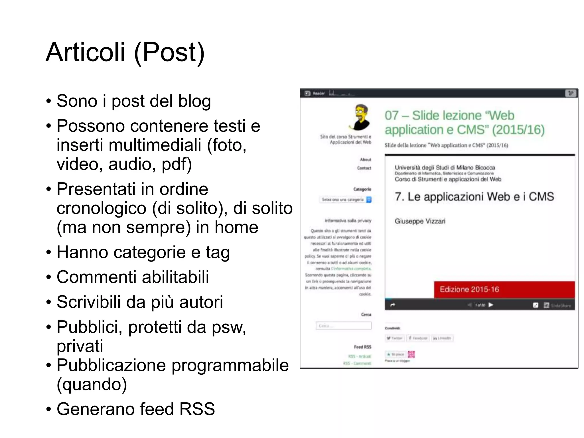 Articoli (Post)
• Sono i post del blog
• Possono contenere testi e
inserti multimediali (foto,
video, audio, pdf)
• Presentati in ordine
cronologico (di solito), di solito
(ma non sempre) in home
• Hanno categorie e tag
• Commenti abilitabili
• Scrivibili da più autori
• Pubblici, protetti da psw,
privati
• Pubblicazione programmabile
(quando)
• Generano feed RSS
R.Polillo -
Marzo
2014
7
 