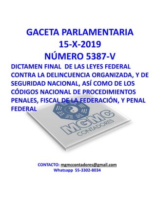 GACETA PARLAMENTARIA
15-X-2019
NÚMERO 5387-V
DICTAMEN FINAL DE LAS LEYES FEDERAL
CONTRA LA DELINCUENCIA ORGANIZADA, Y DE
SEGURIDAD NACIONAL, ASÍ COMO DE LOS
CÓDIGOS NACIONAL DE PROCEDIMIENTOS
PENALES, FISCAL DE LA FEDERACIÓN, Y PENAL
FEDERAL
CONTACTO: mgmccontadores@gmail.com
Whatsapp 55-3302-8034
 