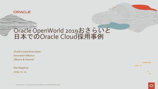 Oracle CorporationJapan
InnovationAlliance
Alliance & Channel
Mai Nagahisa
2019. 10. 15
1 Confidential – © 2019 Oracle Internal/Restricted/Highly Restricted
Oracle OpenWorld 2019おさらいと
日本でのOracle Cloud採用事例
 