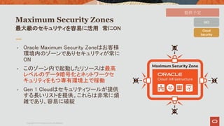 Maximum Security Zones
• Oracle Maximum Security Zoneはお客様
環境内のゾーンでありセキュリティが常に
ON
• このゾーン内で起動したリソースは最高
レベルのデータ暗号化とネットワークセ
キ...