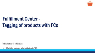 Fulfillment Center -
Tagging of products with FCs
In this module, we will discuss :-
1. What is the procedure to tag products with FCs?
 