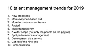 10 talent management trends for 2019
1. New processes
2. More evidence-based TM
3. More focus on current issues
4. Faster!
5. More transparency
6. A wider scope (not only the people on the payroll)
7. Split performance management
8. Development as a service
9. Get rid of the nine-grid
10. Personalisation
 