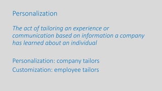 Personalization
The act of tailoring an experience or
communication based on information a company
has learned about an individual
Personalization: company tailors
Customization: employee tailors
 