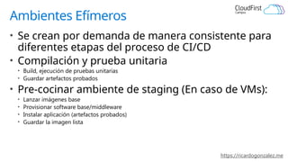 https://ricardogonzalez.me
Ambientes Efímeros
• Se crean por demanda de manera consistente para
diferentes etapas del proceso de CI/CD
• Compilación y prueba unitaria
• Build, ejecución de pruebas unitarias
• Guardar artefactos probados
• Pre-cocinar ambiente de staging (En caso de VMs):
• Lanzar imágenes base
• Provisionar software base/middleware
• Instalar aplicación (artefactos probados)
• Guardar la imagen lista
 