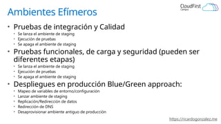 https://ricardogonzalez.me
Ambientes Efímeros
• Pruebas de integración y Calidad
• Se lanza el ambiente de staging
• Ejecución de pruebas
• Se apaga el ambiente de staging
• Pruebas funcionales, de carga y seguridad (pueden ser
diferentes etapas)
• Se lanza el ambiente de staging
• Ejecución de pruebas
• Se apaga el ambiente de staging
• Despliegues en producción Blue/Green approach:
• Mapeo de variables de entorno/configuración
• Lanzar ambiente de staging
• Replicación/Redirección de datos
• Redirección de DNS
• Desaprovisionar ambiente antiguo de producción
 